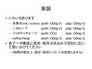 実装
●
いろいろあります
– 赤黒木(平衡二分探索木) push: O(log n) pop: O(log n)
– 二分ヒープ push: O(log n) pop: O(log n)
– フィボナッチヒープ push: O(1) pop: O(log n)
– Leftist Heap push: O(log n) pop: O(log n)
●
各データ構造に長所・短所があるので目的に応じ
て使い分けてください
– (時間の都合上、長所・短所については説明しません)
 