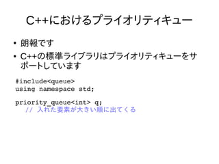 C++におけるプライオリティキュー
●
朗報です
● C++の標準ライブラリはプライオリティキューをサ
ポートしています
#include<queue>
using namespace std;
priority_queue<int> q;
// 入れた要素が大きい順に出てくる 
 