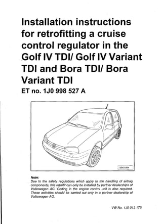 Installation instructions
for retrofitting a cruise
control regulator in the
Golf IV TOI/ Golf IV Variant
TOI and Bora TOI/ Bora
Variant TOI
ET no. 1JO 998 527 A
I SEK-0354 I
Note:
Due to the safety regulations which apply to the handling of airbag
components, this retrofit can only be installed by partner dealerships of
Volkswagen AG. Coding in the engine control unit is also required.
These activities should be carried out only in a partner dealership or
Volkswagen AG.
VWNo. 1J0012175
 
