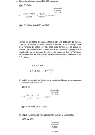 c) El monto solicitado sea de $65,000 o superior.

   p(x ≥ 65,000)
                                                Probabilidad
                                                acumulada.
                                                    0.4013
   z                                            =




   p(x ≥ 65,000) = 1 –0.4013 = 0.5987




   .-Entre las ciudades de Estados Unidos con una población de más de
   250,000 habitantes, la media del tiempo de viaje de ida al trabajo es de
   24.3 minutos. El tiempo de viaje más largo pertenece a la ciudad de
   Nueva York, donde el tiempo medio es de 38.3 minutos. Suponga que la
   distribución de los tiempos de viaje en la ciudad de Nueva York tiene
   una distribución de probabilidad normal y la desviación estándar es de
   7.5 minutos.



                    µ = 38.3 min.

                σ = 7.5 min.        z



   a) ¿Qué porcentaje de viajes en la ciudad de Nueva York consumen
      menos de 30 minutos?

       p( x ≤ 30)
                                            Probabilidad
                                            acumulada.
                                              0.1335
       z                                =




       p( x ≤ 30) = 0.1335 = 13.35%



   b) ¿Qué porcentaje de viajes consumen entre 30 y 35 minutos?

       p(30 ≤ x ≤ 35)
                                            Probabilidad
                                            acumulada.
                                              0.3300

                                              0.1335
 