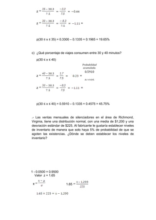 z


     z                             =




     p(30 ≤ x ≤ 35) = 0.3300 – 0.1335 = 0.1965 = 19.65%



c) ¿Qué porcentaje de viajes consumen entre 30 y 40 minutos?

     p(30 ≤ x ≤ 40)
                                      Probabilidad
                                      acumulada.
                                        0.5910
     z                            =
                                        0.1335

     z                             =




     p(30 ≤ x ≤ 40) = 0.5910 – 0.1335 = 0.4575 = 45.75%



.- Las ventas mensuales de silenciadores en el área de Richmond,
Virginia, tiene una distribución normal, con una media de $1,200 y una
desviación estándar de $225. Al fabricante le gustaría establecer niveles
de inventario de manera que solo haya 5% de probabilidad de que se
agoten las existencias. ¿Dónde se deben establecer los niveles de
inventario?




1 - 0.0500 = 0.9500
   Valor z = 1.65

 z                       1.65
 