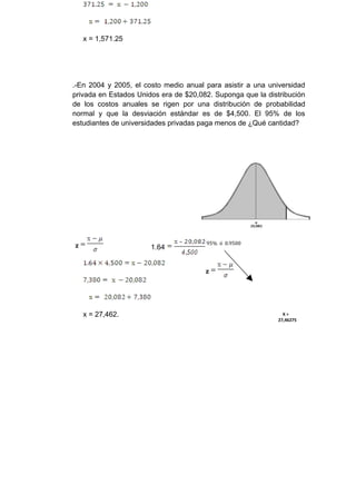 x = 1,571.25




.-En 2004 y 2005, el costo medio anual para asistir a una universidad
privada en Estados Unidos era de $20,082. Suponga que la distribución
de los costos anuales se rigen por una distribución de probabilidad
normal y que la desviación estándar es de $4,500. El 95% de los
estudiantes de universidades privadas paga menos de ¿Qué cantidad?




                                       95% ó 0.9500
z                      1.64


                                       z




    x = 27,462.                                                X=
                                                             27,46275
 