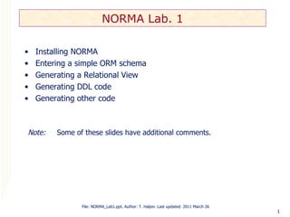 NORMA Lab. 1

•   Installing NORMA
•   Entering a simple ORM schema
•   Generating a Relational View
•   Generating DDL code
•   Generating other code



Note:    Some of these slides have additional comments.




                File: NORMA_Lab1.ppt. Author: T. Halpin. Last updated: 2011 March 26
                                                                                       1
 
