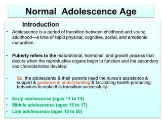 Normal Adolescence Age
Introduction
• Adolescence is a period of transition between childhood and young
adulthood—a time of rapid physical, cognitive, social, and emotional
maturation.
• Puberty refers to the maturational, hormonal, and growth process that
occurs when the reproductive organs begin to function and the secondary
sex characteristics develop.
- So, the adolescents & their parents need the nurse’s assistance &
support & guidance in understanding & facilitating health-promoting
behaviors to make this transition successfully.
• Early adolescence (ages 11 to 14)
• Middle adolescence (ages 15 to 17)
• Late adolescence (ages 18 to 20)
 