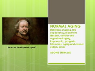 NORMAL AGING
                                   Definition of aging, Life
                                   expectancy/maximum
                                   lifespan, cellular and
                                   organismal aging,
                                   Rapamycin, progeria,
                                   telomeres, aging and cancer,
Rembrandt's self-portrait age 63   elderly driver

                                   ADONIS SFERA,MD
 
