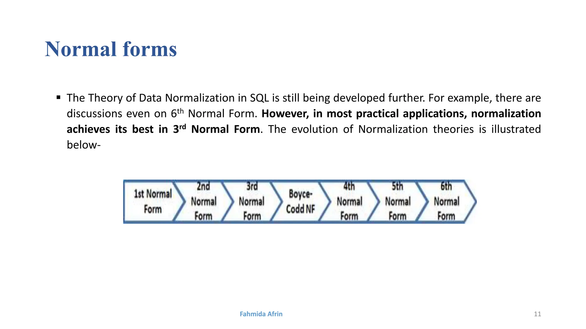 Normal forms
 The Theory of Data Normalization in SQL is still being developed further. For example, there are
discussions even on 6th Normal Form. However, in most practical applications, normalization
achieves its best in 3rd Normal Form. The evolution of Normalization theories is illustrated
below-
Fahmida Afrin 11
 