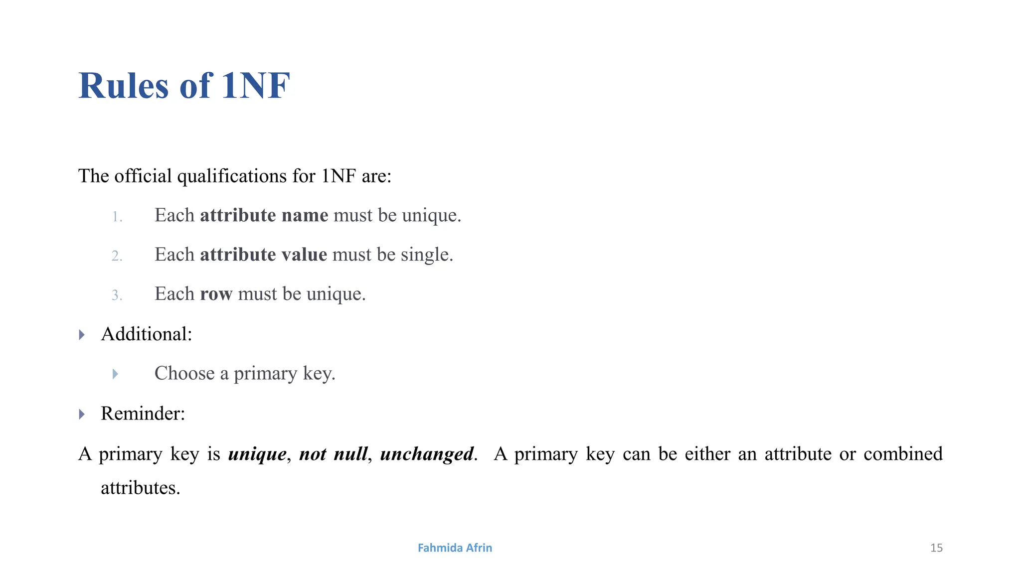 Rules of 1NF
The official qualifications for 1NF are:
1. Each attribute name must be unique.
2. Each attribute value must be single.
3. Each row must be unique.
 Additional:
 Choose a primary key.
 Reminder:
A primary key is unique, not null, unchanged. A primary key can be either an attribute or combined
attributes.
Fahmida Afrin 15
 
