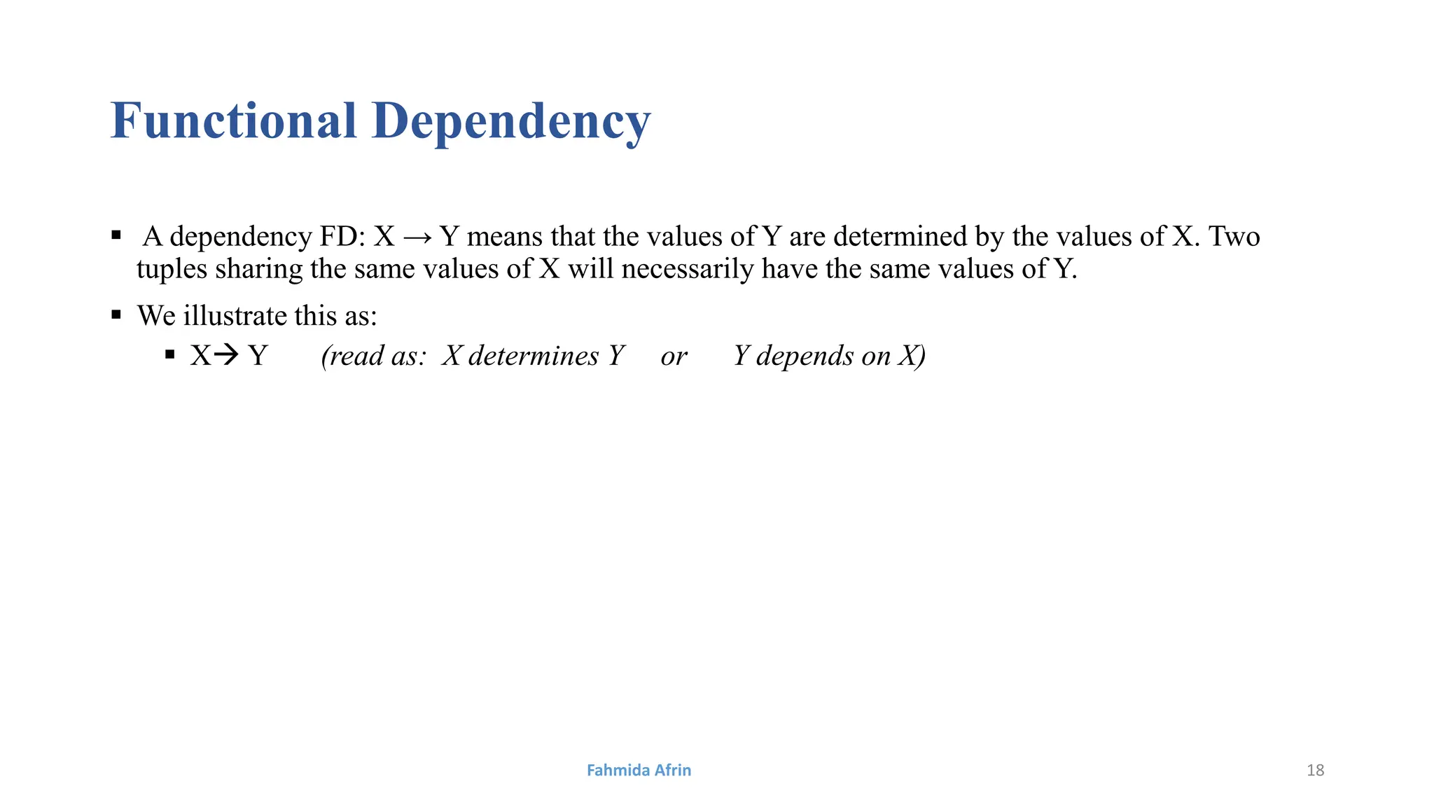 Functional Dependency
 A dependency FD: X → Y means that the values of Y are determined by the values of X. Two
tuples sharing the same values of X will necessarily have the same values of Y.
 We illustrate this as:
 X Y (read as: X determines Y or Y depends on X)
Fahmida Afrin 18
 