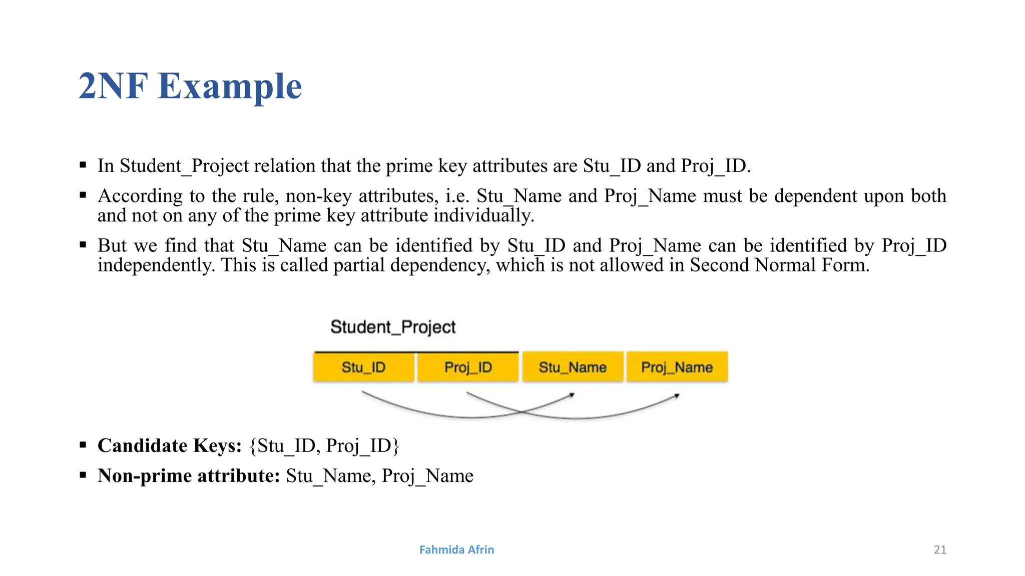 2NF Example
 In Student_Project relation that the prime key attributes are Stu_ID and Proj_ID.
 According to the rule, non-key attributes, i.e. Stu_Name and Proj_Name must be dependent upon both
and not on any of the prime key attribute individually.
 But we find that Stu_Name can be identified by Stu_ID and Proj_Name can be identified by Proj_ID
independently. This is called partial dependency, which is not allowed in Second Normal Form.
 Candidate Keys: {Stu_ID, Proj_ID}
 Non-prime attribute: Stu_Name, Proj_Name
Fahmida Afrin 21
 