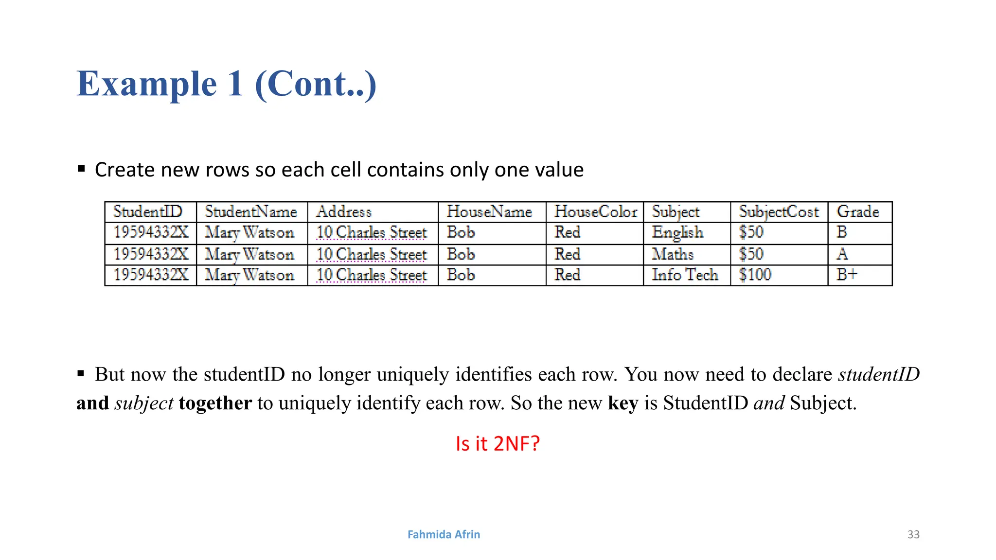 Example 1 (Cont..)
 Create new rows so each cell contains only one value
 But now the studentID no longer uniquely identifies each row. You now need to declare studentID
and subject together to uniquely identify each row. So the new key is StudentID and Subject.
Is it 2NF?
Fahmida Afrin 33
 