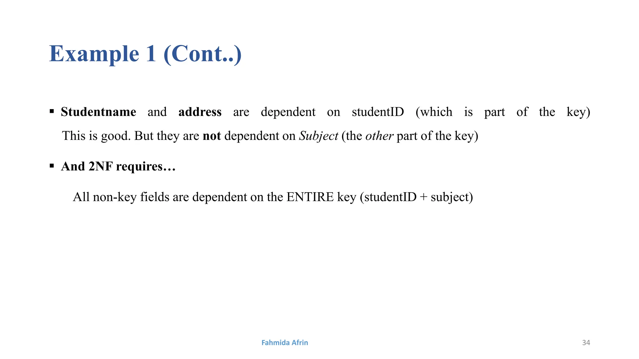 Example 1 (Cont..)
 Studentname and address are dependent on studentID (which is part of the key)
This is good. But they are not dependent on Subject (the other part of the key)
 And 2NF requires…
All non-key fields are dependent on the ENTIRE key (studentID + subject)
Fahmida Afrin 34
 