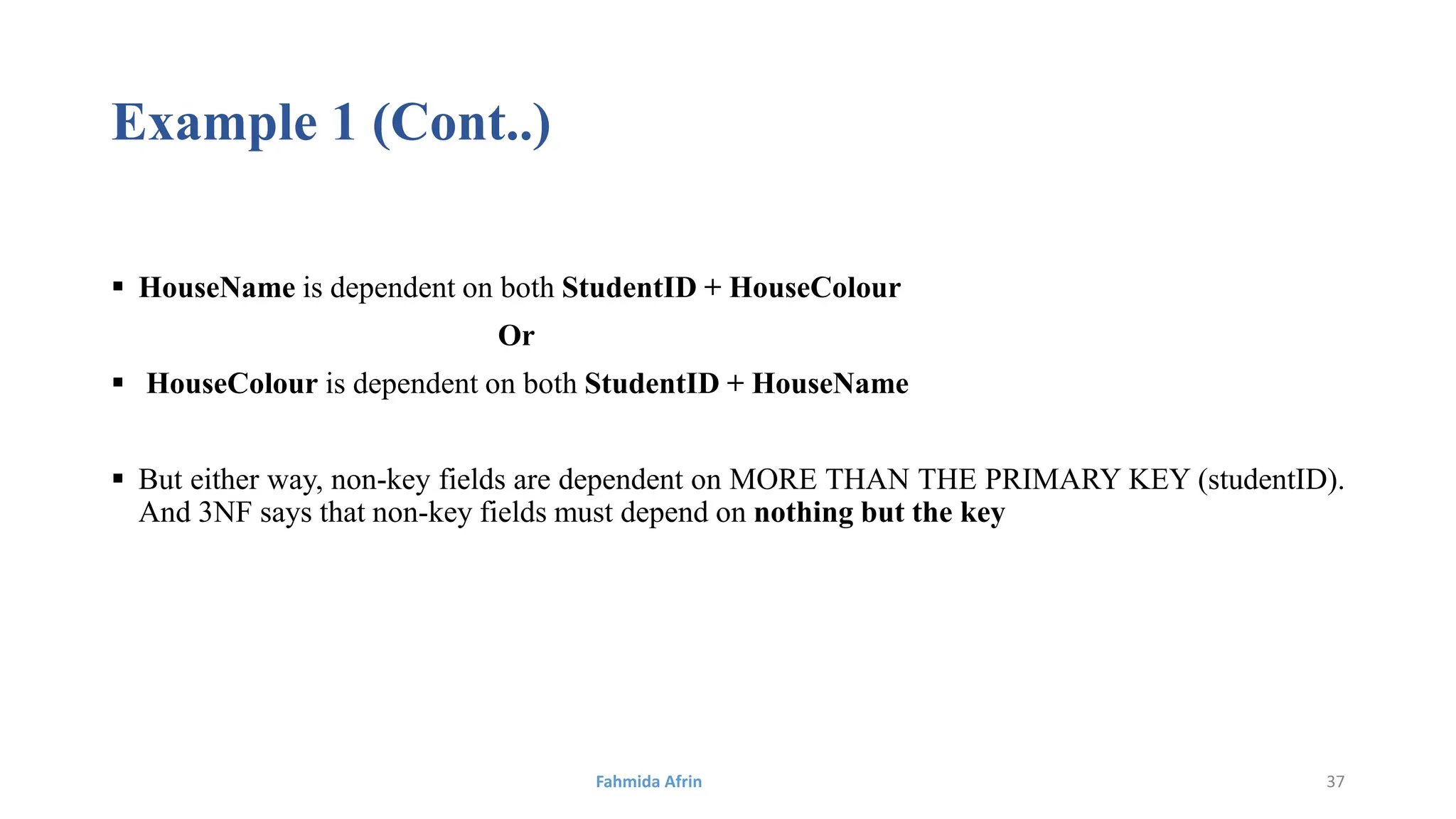 Example 1 (Cont..)
 HouseName is dependent on both StudentID + HouseColour
Or
 HouseColour is dependent on both StudentID + HouseName
 But either way, non-key fields are dependent on MORE THAN THE PRIMARY KEY (studentID).
And 3NF says that non-key fields must depend on nothing but the key
Fahmida Afrin 37
 