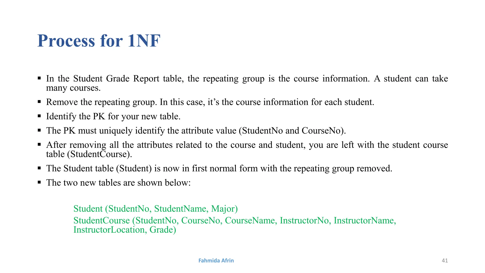 Process for 1NF
 In the Student Grade Report table, the repeating group is the course information. A student can take
many courses.
 Remove the repeating group. In this case, it’s the course information for each student.
 Identify the PK for your new table.
 The PK must uniquely identify the attribute value (StudentNo and CourseNo).
 After removing all the attributes related to the course and student, you are left with the student course
table (StudentCourse).
 The Student table (Student) is now in first normal form with the repeating group removed.
 The two new tables are shown below:
Student (StudentNo, StudentName, Major)
StudentCourse (StudentNo, CourseNo, CourseName, InstructorNo, InstructorName,
InstructorLocation, Grade)
Fahmida Afrin 41
 