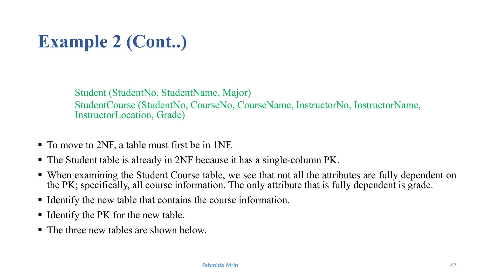 Example 2 (Cont..)
Student (StudentNo, StudentName, Major)
StudentCourse (StudentNo, CourseNo, CourseName, InstructorNo, InstructorName,
InstructorLocation, Grade)
 To move to 2NF, a table must first be in 1NF.
 The Student table is already in 2NF because it has a single-column PK.
 When examining the Student Course table, we see that not all the attributes are fully dependent on
the PK; specifically, all course information. The only attribute that is fully dependent is grade.
 Identify the new table that contains the course information.
 Identify the PK for the new table.
 The three new tables are shown below.
Fahmida Afrin 42
 