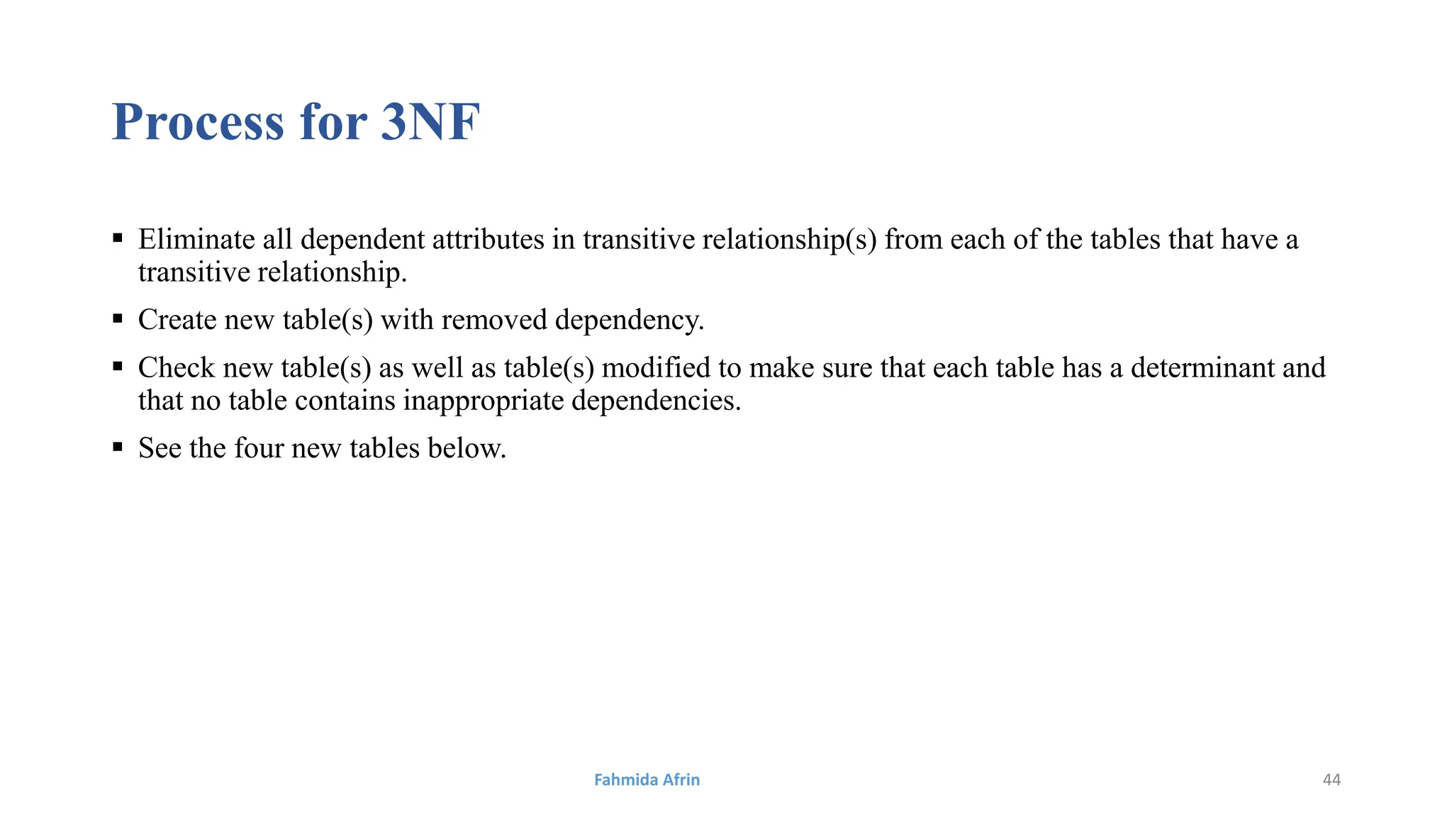 Process for 3NF
 Eliminate all dependent attributes in transitive relationship(s) from each of the tables that have a
transitive relationship.
 Create new table(s) with removed dependency.
 Check new table(s) as well as table(s) modified to make sure that each table has a determinant and
that no table contains inappropriate dependencies.
 See the four new tables below.
Fahmida Afrin 44
 