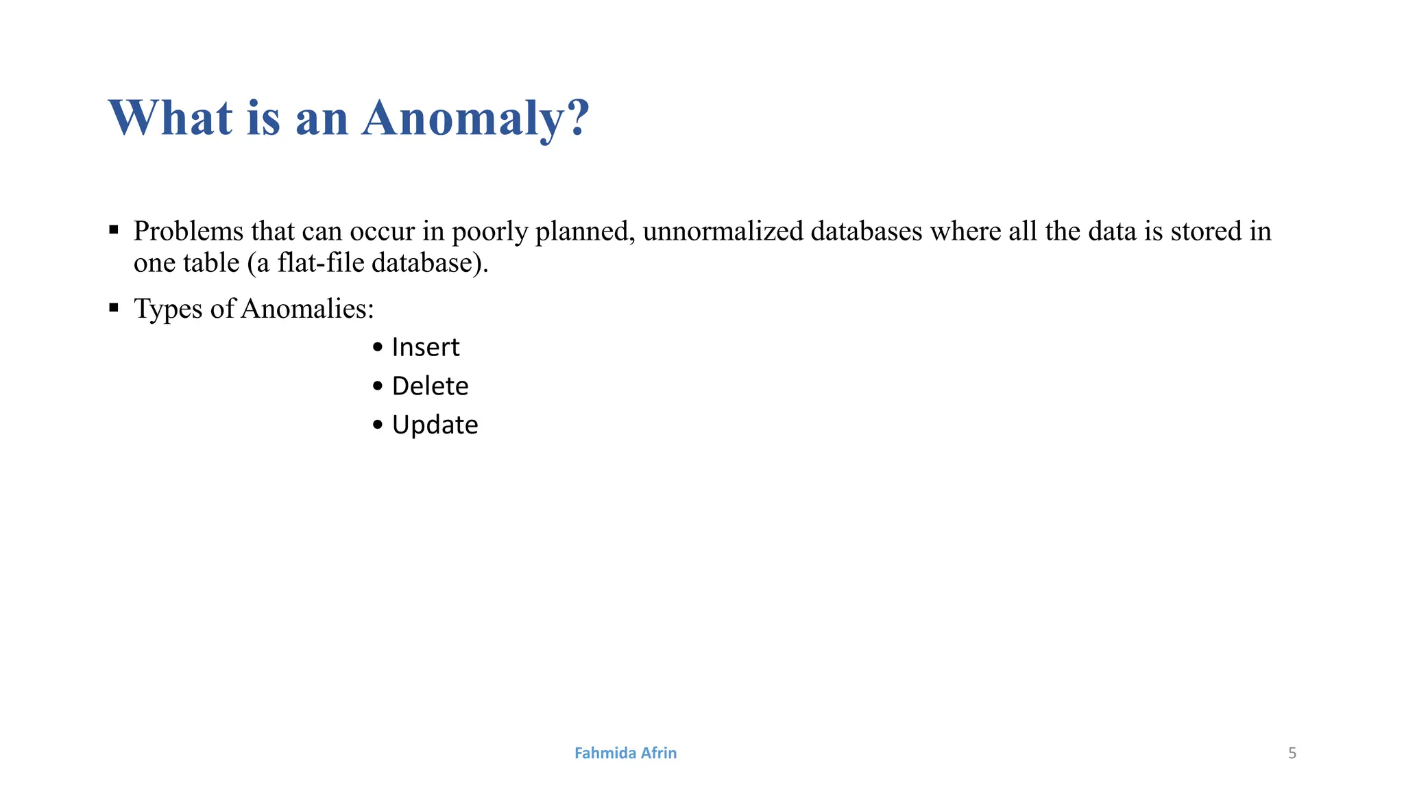 What is an Anomaly?
 Problems that can occur in poorly planned, unnormalized databases where all the data is stored in
one table (a flat-file database).
 Types of Anomalies:
• Insert
• Delete
• Update
Fahmida Afrin 5
 