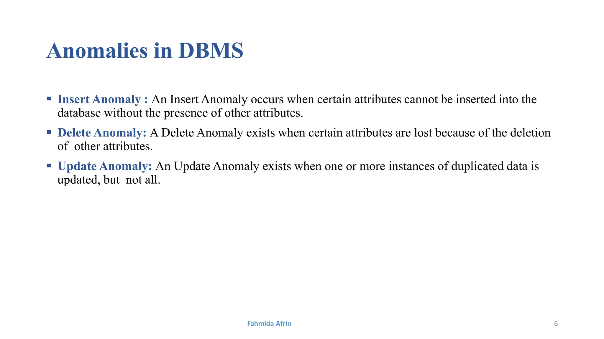 Anomalies in DBMS
 Insert Anomaly : An Insert Anomaly occurs when certain attributes cannot be inserted into the
database without the presence of other attributes.
 Delete Anomaly: A Delete Anomaly exists when certain attributes are lost because of the deletion
of other attributes.
 Update Anomaly: An Update Anomaly exists when one or more instances of duplicated data is
updated, but not all.
Fahmida Afrin 6
 