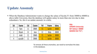 Update Anomaly
 When the Database Administrator wants to change the salary of faculty F1 from 30000 to 40000 in
above table University, then the database will update salary in more than one row due to data
redundancy. So, this is an update anomaly in a table.
SQL:
UPDATE University
SET Salary= 40000
WHERE Fid=“F1”;
To remove all these anomalies, we need to normalize the data
in the database.
Fahmida Afrin 10
 