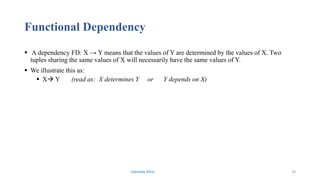 Functional Dependency
 A dependency FD: X → Y means that the values of Y are determined by the values of X. Two
tuples sharing the same values of X will necessarily have the same values of Y.
 We illustrate this as:
 X Y (read as: X determines Y or Y depends on X)
Fahmida Afrin 18
 