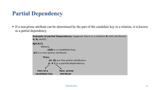 Partial Dependency
 If a non-prime attribute can be determined by the part of the candidate key in a relation, it is known
as a partial dependency.
Fahmida Afrin 20
 