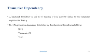 Transitive Dependency
 A functional dependency is said to be transitive if it is indirectly formed by two functional
dependencies. For e.g.
 X -> Z is a transitive dependency if the following three functional dependencies hold true:
X->Y
Y does not ->X
Y->Z
Fahmida Afrin 26
 