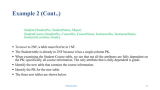 Example 2 (Cont..)
Student (StudentNo, StudentName, Major)
StudentCourse (StudentNo, CourseNo, CourseName, InstructorNo, InstructorName,
InstructorLocation, Grade)
 To move to 2NF, a table must first be in 1NF.
 The Student table is already in 2NF because it has a single-column PK.
 When examining the Student Course table, we see that not all the attributes are fully dependent on
the PK; specifically, all course information. The only attribute that is fully dependent is grade.
 Identify the new table that contains the course information.
 Identify the PK for the new table.
 The three new tables are shown below.
Fahmida Afrin 42
 