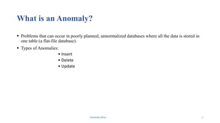 What is an Anomaly?
 Problems that can occur in poorly planned, unnormalized databases where all the data is stored in
one table (a flat-file database).
 Types of Anomalies:
• Insert
• Delete
• Update
Fahmida Afrin 5
 