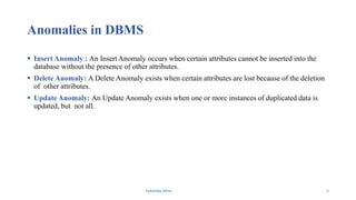 Anomalies in DBMS
 Insert Anomaly : An Insert Anomaly occurs when certain attributes cannot be inserted into the
database without the presence of other attributes.
 Delete Anomaly: A Delete Anomaly exists when certain attributes are lost because of the deletion
of other attributes.
 Update Anomaly: An Update Anomaly exists when one or more instances of duplicated data is
updated, but not all.
Fahmida Afrin 6
 