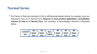 Fahmida Afrin 11
Normal forms
 The Theory of Data Normalization in SQL is still being developed further. For example, there are
discussions even on 6th
Normal Form. However, in most practical applications, normalization
achieves its best in 3rd
Normal Form. The evolution of Normalization theories is illustrated
below-
 