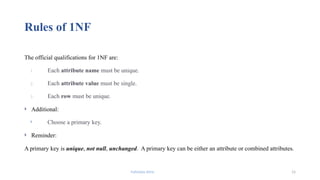 Fahmida Afrin 15
Rules of 1NF
The official qualifications for 1NF are:
1. Each attribute name must be unique.
2. Each attribute value must be single.
3. Each row must be unique.
 Additional:
 Choose a primary key.
 Reminder:
A primary key is unique, not null, unchanged. A primary key can be either an attribute or combined attributes.
 