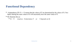Fahmida Afrin 18
Functional Dependency
 A dependency FD: X → Y means that the values of Y are determined by the values of X. Two
tuples sharing the same values of X will necessarily have the same values of Y.
 We illustrate this as:
 X Y (read as: X determines Y or Y depends on X)
 