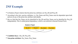 Fahmida Afrin 21
2NF Example
 In Student_Project relation that the prime key attributes are Stu_ID and Proj_ID.
 According to the rule, non-key attributes, i.e. Stu_Name and Proj_Name must be dependent upon both
and not on any of the prime key attribute individually.
 But we find that Stu_Name can be identified by Stu_ID and Proj_Name can be identified by Proj_ID
independently. This is called partial dependency, which is not allowed in Second Normal Form.
 Candidate Keys: {Stu_ID, Proj_ID}
 Non-prime attribute: Stu_Name, Proj_Name
 