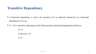 Fahmida Afrin 26
Transitive Dependency
 A functional dependency is said to be transitive if it is indirectly formed by two functional
dependencies. For e.g.
 X -> Z is a transitive dependency if the following three functional dependencies hold true:
X->Y
Y does not ->X
Y->Z
 