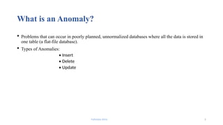 Fahmida Afrin 5
What is an Anomaly?
 Problems that can occur in poorly planned, unnormalized databases where all the data is stored in
one table (a flat-file database).
 Types of Anomalies:
• Insert
• Delete
• Update
 