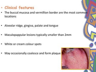 • Clinical features
• The buccal mucosa and vermillion border are the most common
locations
• Alveolar ridge, gingiva, palate and tongue
• Maculopappular lesions typically smaller than 2mm
• White or cream colour spots
• May occasionally coalesce and form plaque
 