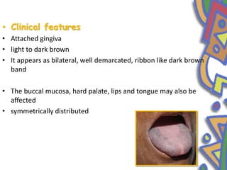 • Clinical features
• Attached gingiva
• light to dark brown
• It appears as bilateral, well demarcated, ribbon like dark brown
band
• The buccal mucosa, hard palate, lips and tongue may also be
affected
• symmetrically distributed
 