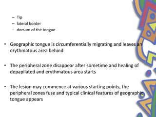 – Tip
– lateral border
– dorsum of the tongue
• Geographic tongue is circumferentially migrating and leaves an
erythmatous area behind
• The peripheral zone disappear after sometime and healing of
depapilated and erythmatous area starts
• The lesion may commence at various starting points, the
peripheral zones fuse and typical clinical features of geographic
tongue appears
 
