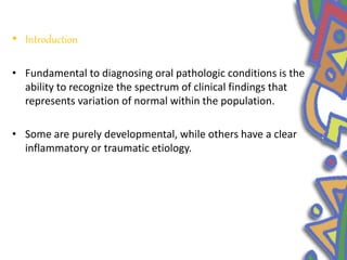• Introduction
• Fundamental to diagnosing oral pathologic conditions is the
ability to recognize the spectrum of clinical findings that
represents variation of normal within the population.
• Some are purely developmental, while others have a clear
inflammatory or traumatic etiology.
 