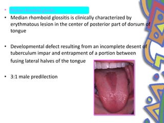 • Median rhomboid glossitis
• Median rhomboid glossitis is clinically characterized by
erythmatous lesion in the center of posterior part of dorsum of
tongue
• Developmental defect resulting from an incomplete desent of
tuberculum impar and entrapment of a portion between
fusing lateral halves of the tongue
• 3:1 male predilection
 