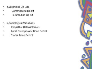 • 4.Variations On Lips
• Commissural Lip Pit
• Paramedian Lip Pit
• 5.Radiological Variations
• Idiopathic Osteosclerosis
• Focal Osteoporotic Bone Defect
• Stafne Bone Defect
 