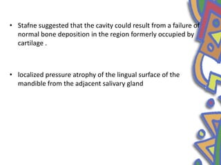 • Stafne suggested that the cavity could result from a failure of
normal bone deposition in the region formerly occupied by
cartilage .
• localized pressure atrophy of the lingual surface of the
mandible from the adjacent salivary gland
 