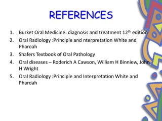 REFERENCES
1. Burket Oral Medicine: diagnosis and treatment 12th edition
2. Oral Radiology :Principle and nterpretation White and
Pharoah
3. Shafers Textbook of Oral Pathology
4. Oral diseases – Roderich A Cawson, William H Binniew, John
H Wright
5. Oral Radiology :Principle and Interpretation White and
Pharoah
 