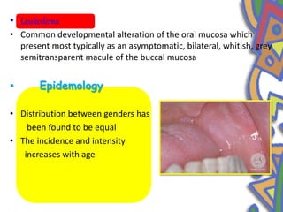 • Leukedema
• Common developmental alteration of the oral mucosa which
present most typically as an asymptomatic, bilateral, whitish, grey
semitransparent macule of the buccal mucosa
• Epidemology
• Distribution between genders has
been found to be equal
• The incidence and intensity
increases with age
 