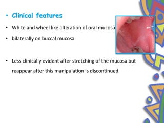 • Clinical features
• White and wheel like alteration of oral mucosa
• bilaterally on buccal mucosa
• Less clinically evident after stretching of the mucosa but
reappear after this manipulation is discontinued
 