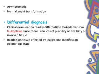 • Asymptomatic
• No malignant transformation
• Differential diagnosis
• Clinical examination readily differentiate leukedema from
leukoplakia since there is no loss of pliability or flexibilty of
involved tissue
• In addition tissue affected by leukedema manifest an
edematous state
 