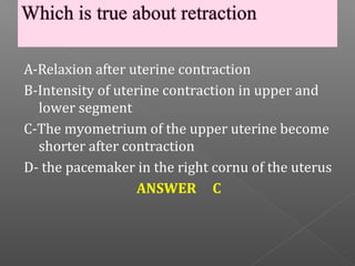 A-Relaxion after uterine contraction
B-Intensity of uterine contraction in upper and
  lower segment
C-The myometrium of the upper uterine become
  shorter after contraction
D- the pacemaker in the right cornu of the uterus
                   ANSWER C
 
