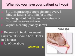 A.   5-1-1: contractions approximately every 5
     minutes lasting for 1 min for 1 hour
B.   Sudden gush of fluid from the vagina or a
     constant leakage/wetness
C.   Vaginal bleeding(bloody show)

D.Decrease in fetal movement
(kick counts should be 10 kicks
in 2 hours)
E All of the above
                     ANSWER    E
 