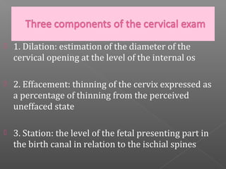    1. Dilation: estimation of the diameter of the
    cervical opening at the level of the internal os

   2. Effacement: thinning of the cervix expressed as
    a percentage of thinning from the perceived
    uneffaced state

   3. Station: the level of the fetal presenting part in
    the birth canal in relation to the ischial spines
 