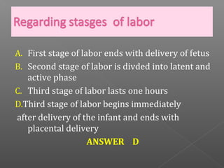 A. First stage of labor ends with delivery of fetus
B. Second stage of labor is divded into latent and
   active phase
C. Third stage of labor lasts one hours
D.Third stage of labor begins immediately
after delivery of the infant and ends with
   placental delivery
                    ANSWER D
 