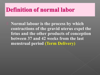    Normal labour is the process by which
    contractions of the gravid uterus expel the
    fetus and the other products of conception
    between 37 and 42 weeks from the last
    menstrual period (Term Delivery)
 